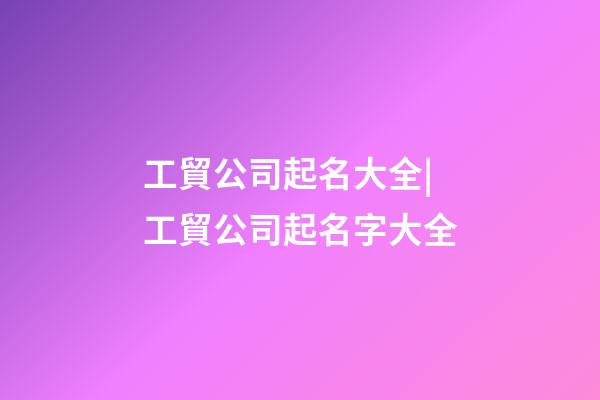 工貿公司起名大全|工貿公司起名字大全-第1張-公司起名-玄機派